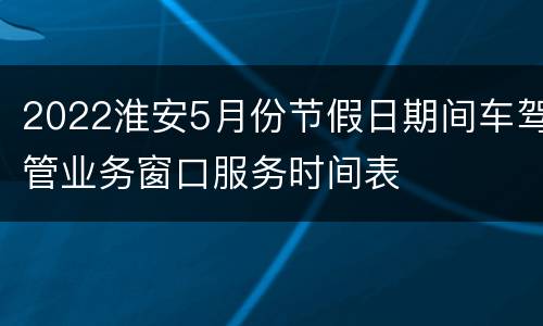2022淮安5月份节假日期间车驾管业务窗口服务时间表