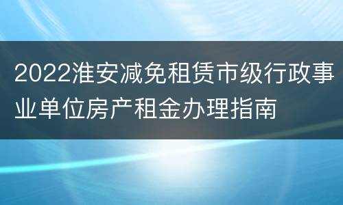 2022淮安减免租赁市级行政事业单位房产租金办理指南