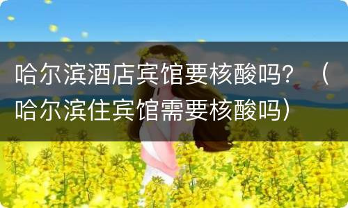 哈尔滨酒店宾馆要核酸吗？（哈尔滨住宾馆需要核酸吗）