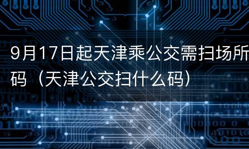 9月17日起天津乘公交需扫场所码（天津公交扫什么码）