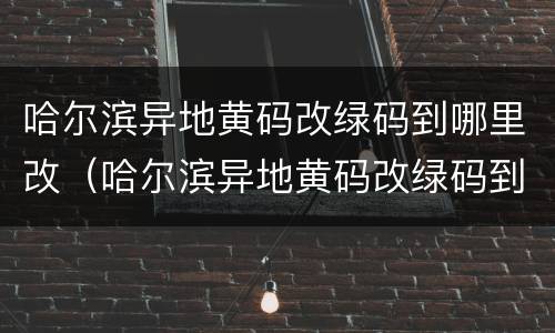 哈尔滨异地黄码改绿码到哪里改（哈尔滨异地黄码改绿码到哪里改啊）