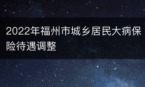 2022年福州市城乡居民大病保险待遇调整