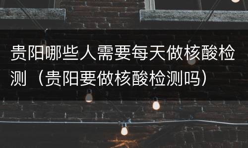 贵阳哪些人需要每天做核酸检测（贵阳要做核酸检测吗）