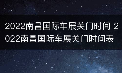 2022南昌国际车展关门时间 2022南昌国际车展关门时间表