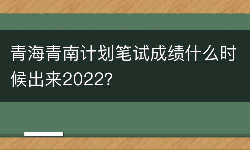青海青南计划笔试成绩什么时候出来2022？