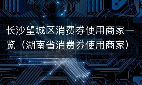 长沙望城区消费券使用商家一览（湖南省消费券使用商家）