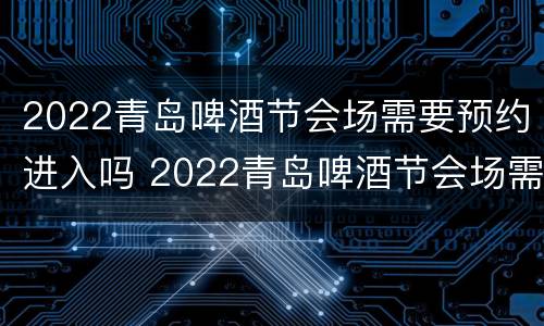 2022青岛啤酒节会场需要预约进入吗 2022青岛啤酒节会场需要预约进入吗知乎