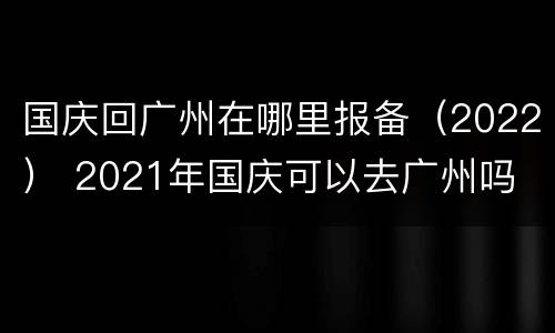 国庆回广州在哪里报备（2022） 2021年国庆可以去广州吗