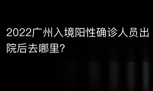 2022广州入境阳性确诊人员出院后去哪里？