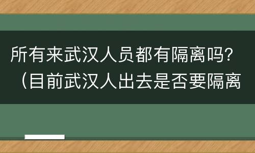 所有来武汉人员都有隔离吗？（目前武汉人出去是否要隔离）