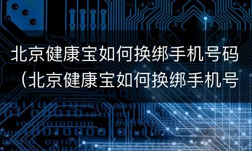 北京健康宝如何换绑手机号码（北京健康宝如何换绑手机号码和姓名）