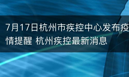 7月17日杭州市疾控中心发布疫情提醒 杭州疾控最新消息