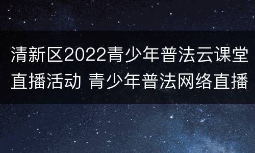 清新区2022青少年普法云课堂直播活动 青少年普法网络直播