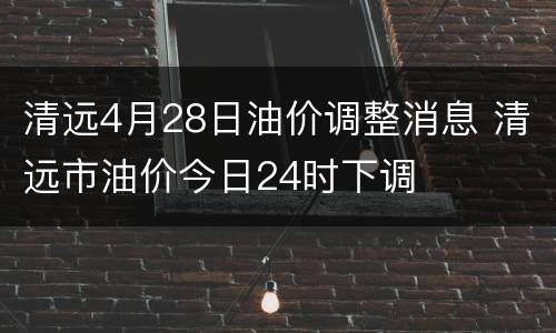 清远4月28日油价调整消息 清远市油价今日24时下调