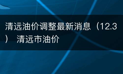 清远油价调整最新消息（12.3） 清远市油价