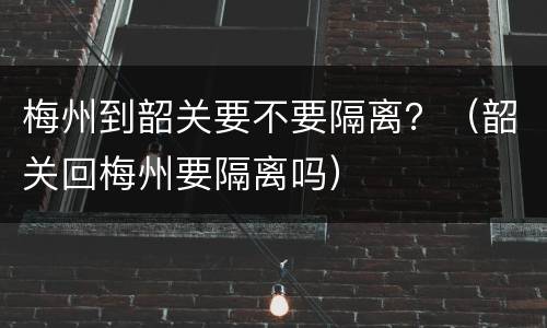 梅州到韶关要不要隔离？（韶关回梅州要隔离吗）