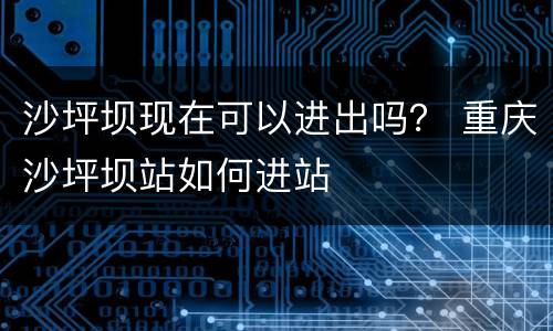 沙坪坝现在可以进出吗？ 重庆沙坪坝站如何进站