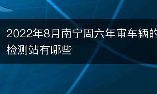 2022年8月南宁周六年审车辆的检测站有哪些