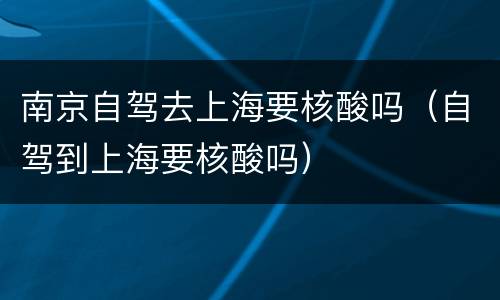南京自驾去上海要核酸吗（自驾到上海要核酸吗）