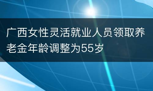广西女性灵活就业人员领取养老金年龄调整为55岁
