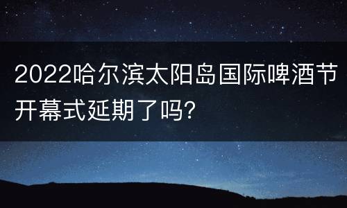 2022哈尔滨太阳岛国际啤酒节开幕式延期了吗？