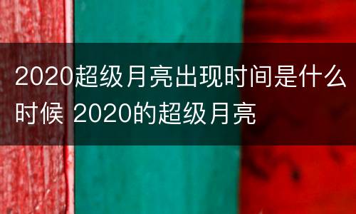 2020超级月亮出现时间是什么时候 2020的超级月亮