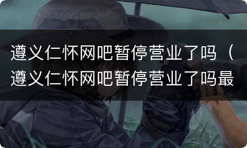 遵义仁怀网吧暂停营业了吗（遵义仁怀网吧暂停营业了吗最近）