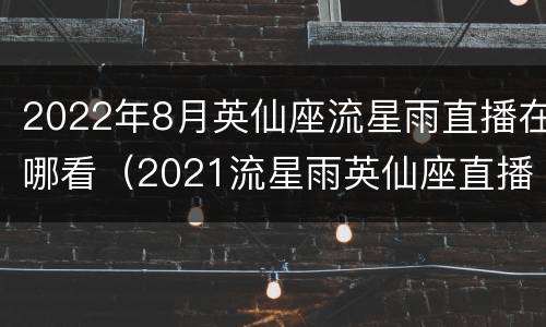 2022年8月英仙座流星雨直播在哪看（2021流星雨英仙座直播）