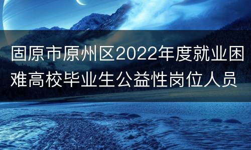 固原市原州区2022年度就业困难高校毕业生公益性岗位人员公告