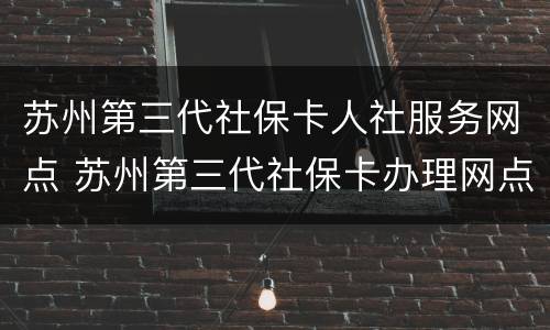 苏州第三代社保卡人社服务网点 苏州第三代社保卡办理网点