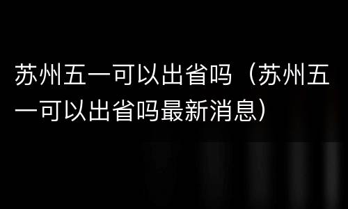 苏州五一可以出省吗（苏州五一可以出省吗最新消息）
