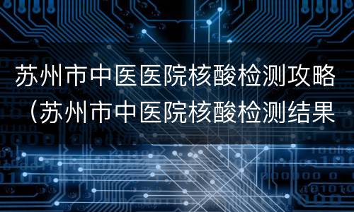苏州市中医医院核酸检测攻略（苏州市中医院核酸检测结果查询）