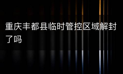 重庆丰都县临时管控区域解封了吗