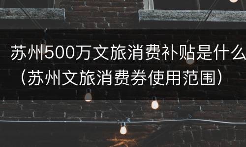 苏州500万文旅消费补贴是什么（苏州文旅消费券使用范围）