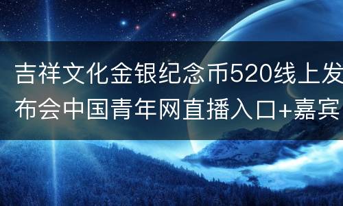 吉祥文化金银纪念币520线上发布会中国青年网直播入口+嘉宾