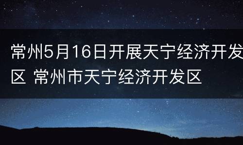 常州5月16日开展天宁经济开发区 常州市天宁经济开发区