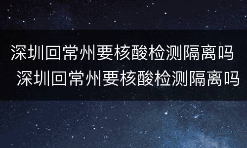 深圳回常州要核酸检测隔离吗 深圳回常州要核酸检测隔离吗最新消息