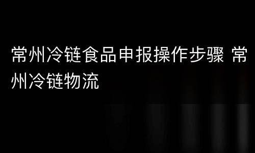 常州冷链食品申报操作步骤 常州冷链物流