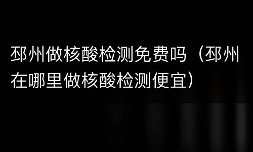 邳州做核酸检测免费吗（邳州在哪里做核酸检测便宜）
