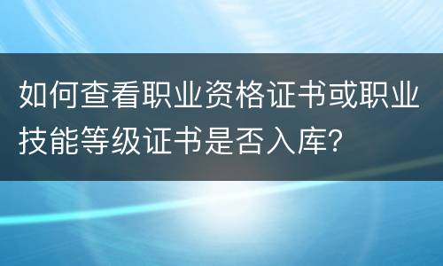 如何查看职业资格证书或职业技能等级证书是否入库？