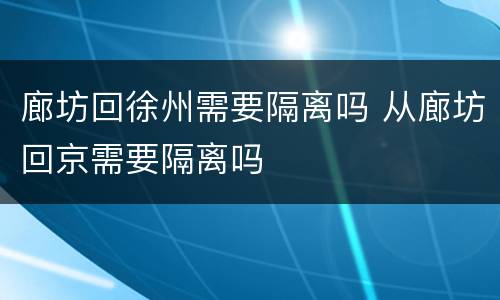 廊坊回徐州需要隔离吗 从廊坊回京需要隔离吗