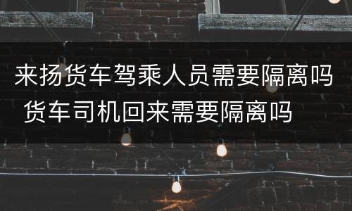 来扬货车驾乘人员需要隔离吗 货车司机回来需要隔离吗
