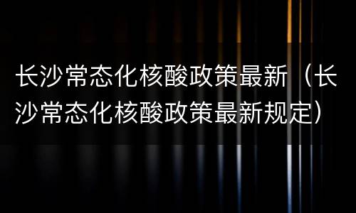 长沙常态化核酸政策最新（长沙常态化核酸政策最新规定）