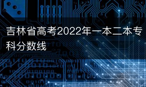 吉林省高考2022年一本二本专科分数线