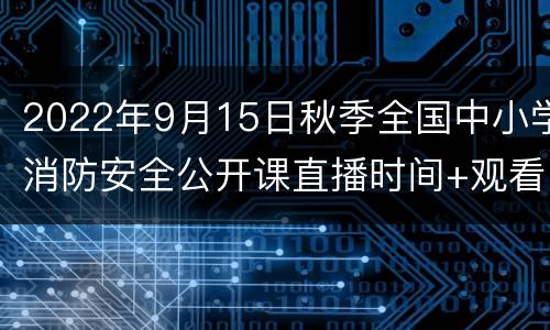 2022年9月15日秋季全国中小学消防安全公开课直播时间+观看方式