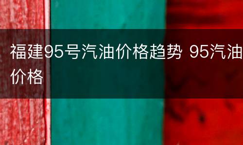 福建95号汽油价格趋势 95汽油价格