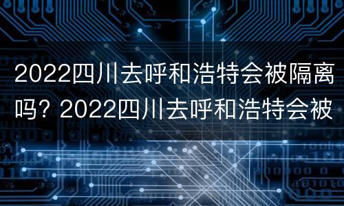 2022四川去呼和浩特会被隔离吗? 2022四川去呼和浩特会被隔离吗现在