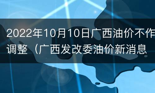 2022年10月10日广西油价不作调整（广西发改委油价新消息）