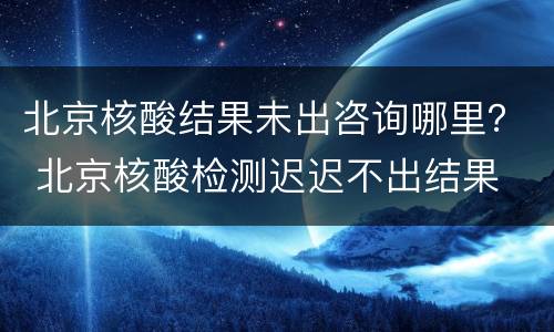 北京核酸结果未出咨询哪里？ 北京核酸检测迟迟不出结果