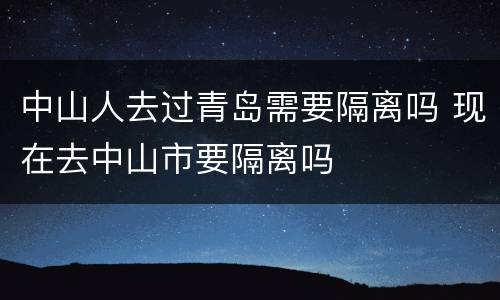 中山人去过青岛需要隔离吗 现在去中山市要隔离吗